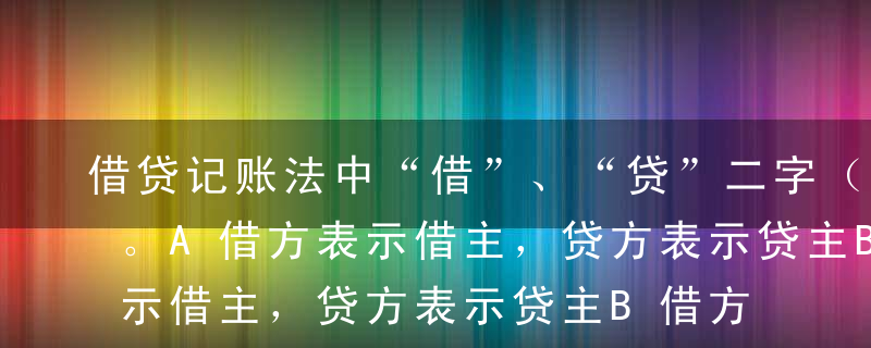 借贷记账法中“借”、“贷”二字（   ）。A借方表示借主，贷方表示贷主B借方表示增加，贷方表示