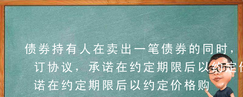 债券持有人在卖出一笔债券的同时，与买方签订协议，承诺在约定期限后以约定价格购回同笔债券，这