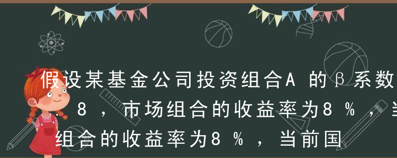 假设某基金公司投资组合A的β系数分别为0.8，市场组合的收益率为8%，当前国债的利率为3%，该组合