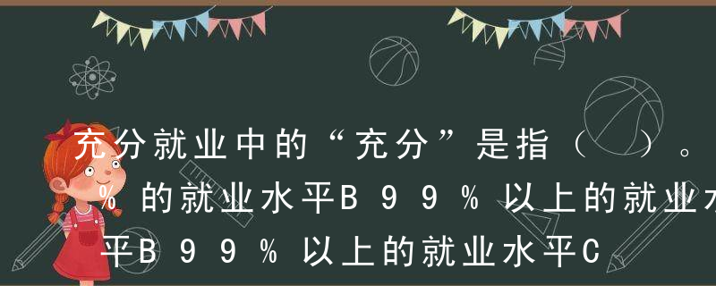 充分就业中的“充分”是指（ ）。A100%的就业水平B99%以上的就业水平C98%以上的就业水平D达到了