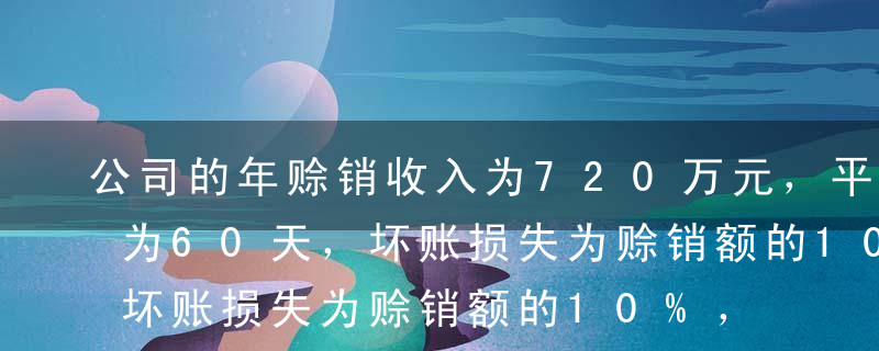 公司的年赊销收入为720万元，平均收现期为60天，坏账损失为赊销额的10%，年收账费用为5万元。该