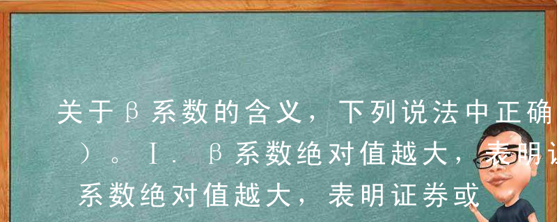 关于β系数的含义，下列说法中正确的有（ ）。Ⅰ.β系数绝对值越大，表明证券或组合对市场指数的