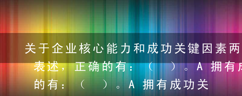 关于企业核心能力和成功关键因素两者关系的表述，正确的有：（ ）。A拥有成功关键因素是获得竞争