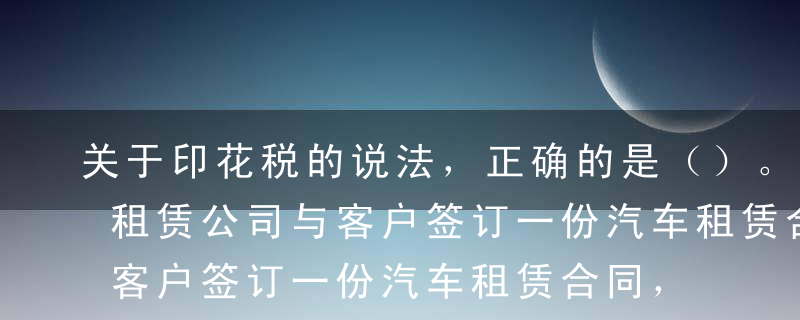 关于印花税的说法，正确的是（）。A某汽车租赁公司与客户签订一份汽车租赁合同，商定每月租金200