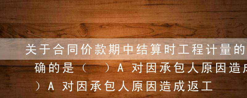 关于合同价款期中结算时工程计量的说法，正确的是（ ）A对因承包人原因造成返工的工程量，发包人