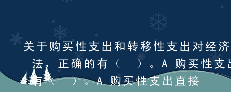 关于购买性支出和转移性支出对经济影响的说法，正确的有（ ）。A购买性支出直接影响国民收入分配