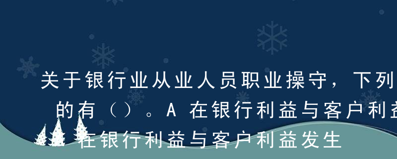 关于银行业从业人员职业操守，下列说法正确的有（）。A在银行利益与客户利益发生冲突的时候，要