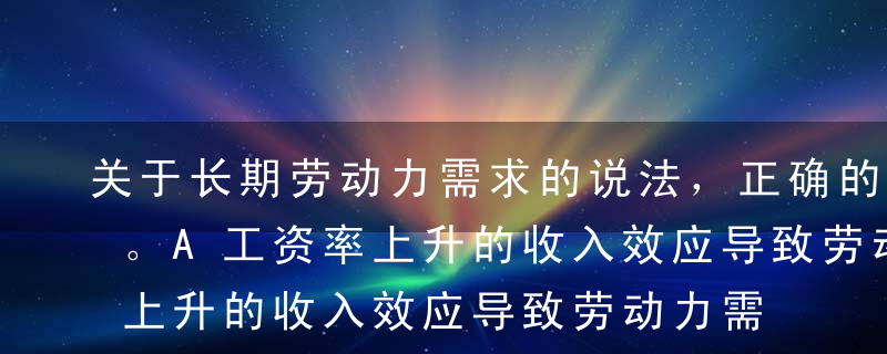 关于长期劳动力需求的说法，正确的是（ ）。A工资率上升的收入效应导致劳动力需求量的上升B工资