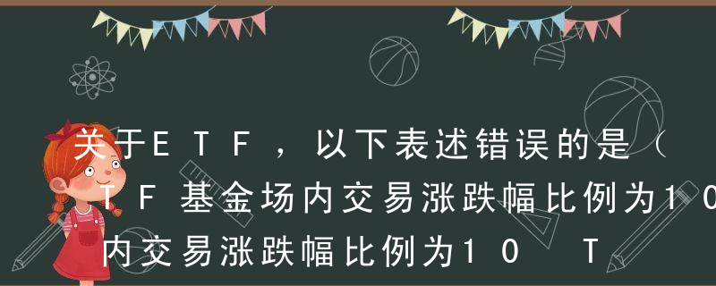 关于ETF，以下表述错误的是（ ）。AETF基金场内交易涨跌幅比例为10%BETF基金合同生效后，基金管