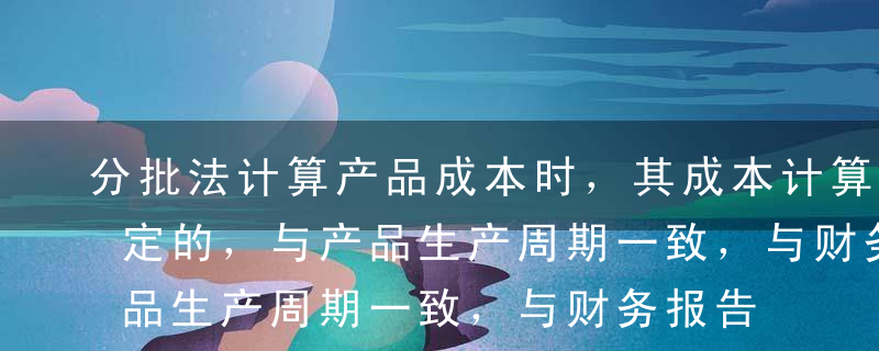 分批法计算产品成本时，其成本计算期是不固定的，与产品生产周期一致，与财务报告期不一致。（  