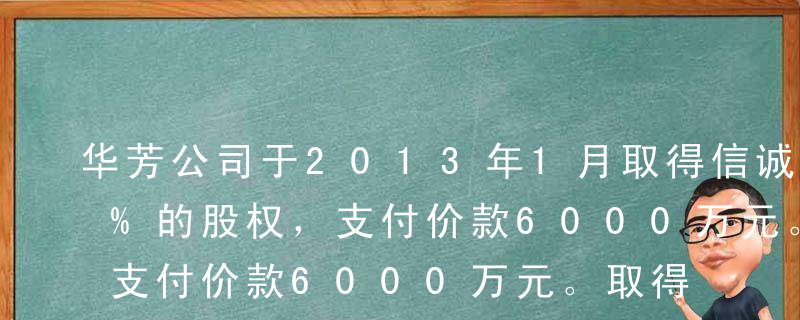 华芳公司于2013年1月取得信诚公司30%的股权，支付价款6000万元。取得投资时被投资企业净资产账面