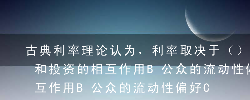 古典利率理论认为，利率取决于（）。A储蓄和投资的相互作用B公众的流动性偏好C储蓄和可贷资金的