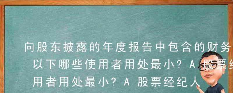 向股东披露的年度报告中包含的财务报表，对以下哪些使用者用处最小?A股票经纪人B准备给予贷款的