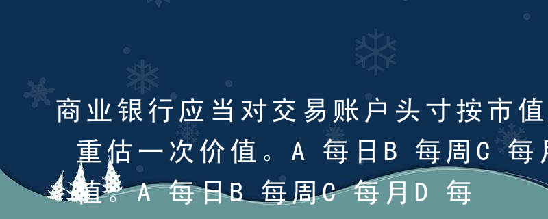 商业银行应当对交易账户头寸按市值（）至少重估一次价值。A每日B每周C每月D每季度