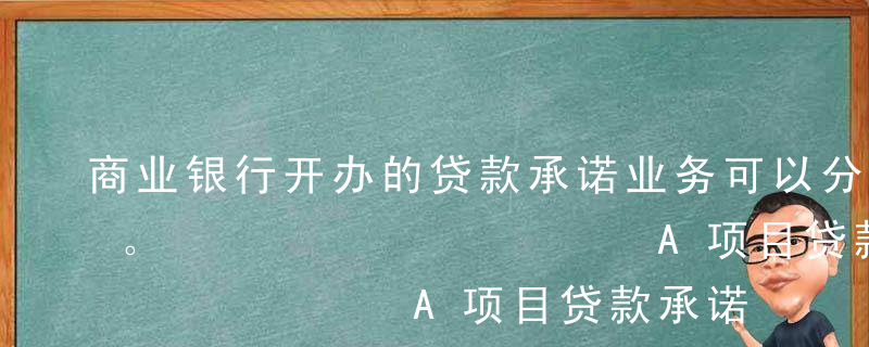 商业银行开办的贷款承诺业务可以分为（ ）。          A项目贷款承诺B开立信贷证明C上市辅导咨询