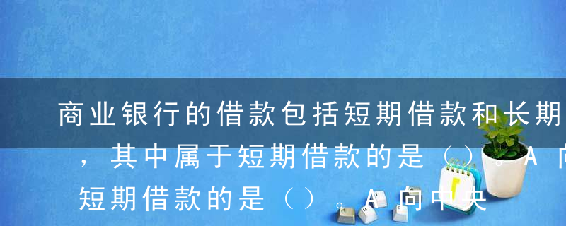 商业银行的借款包括短期借款和长期借款两种，其中属于短期借款的是（）。A向中央银行借款B同业拆