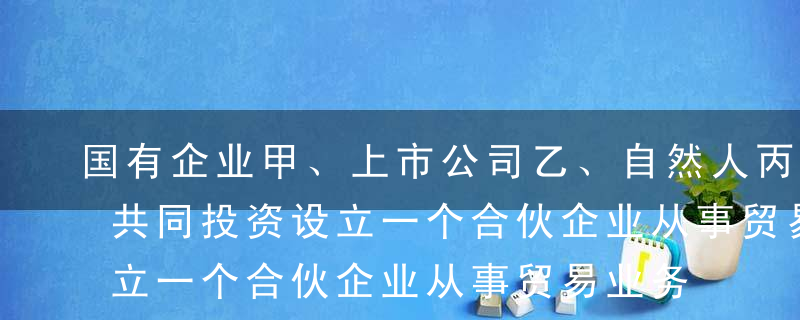 国有企业甲、上市公司乙、自然人丙协商，拟共同投资设立一个合伙企业从事贸易业务 。根据合伙企