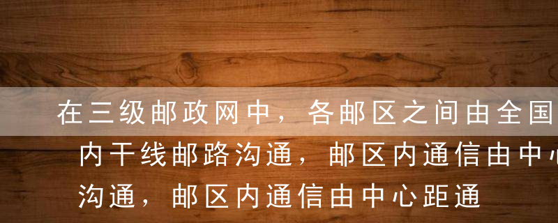 在三级邮政网中，各邮区之间由全国干线和省内干线邮路沟通，邮区内通信由中心距通过邮区支线邮路