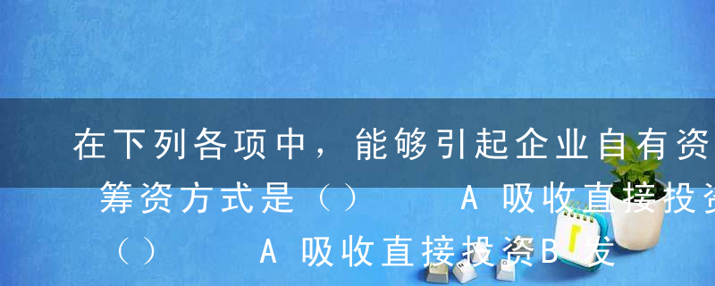 在下列各项中，能够引起企业自有资金增加的筹资方式是（）  A吸收直接投资B发行公司债券C利用商