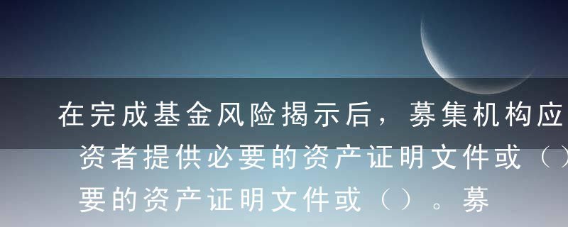 在完成基金风险揭示后，募集机构应当要求投资者提供必要的资产证明文件或（）。募集机构应当合理