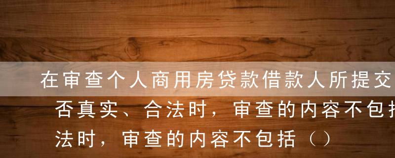 在审查个人商用房贷款借款人所提交的材料是否真实、合法时，审查的内容不包括（）。[2014年6月真