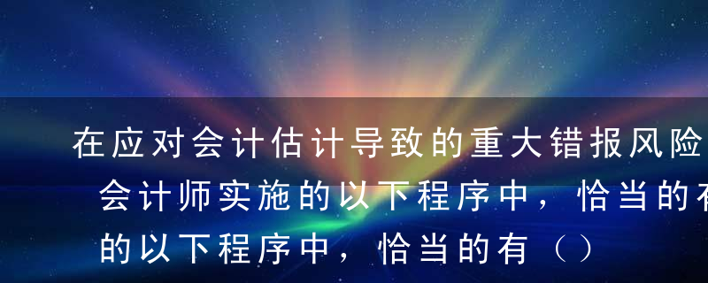 在应对会计估计导致的重大错报风险时，注册会计师实施的以下程序中，恰当的有（）。A确定截止审