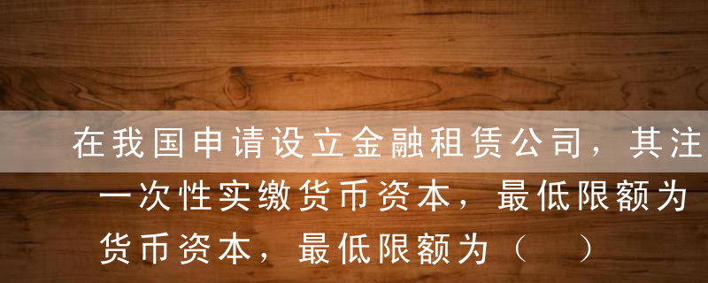 在我国申请设立金融租赁公司，其注册资本为一次性实缴货币资本，最低限额为（ ）元人民币或等值