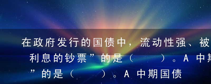 在政府发行的国债中，流动性强、被称为“有利息的钞票”的是（  ）。A中期国债B长期国债C短期国