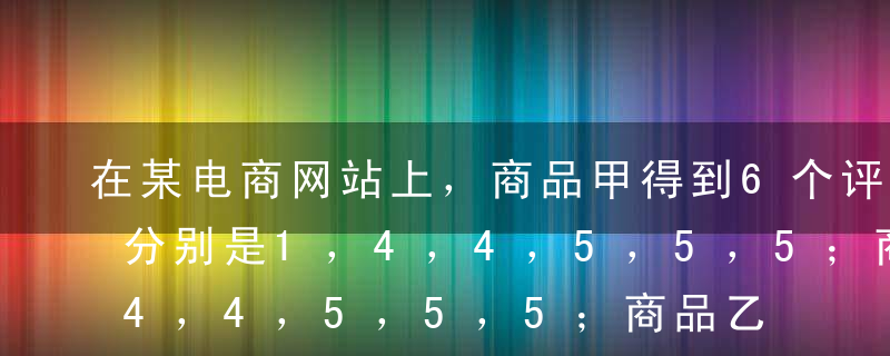 在某电商网站上，商品甲得到6个评价得分，分别是1，4，4，5，5，5；商品乙得到5个评价得分，分别