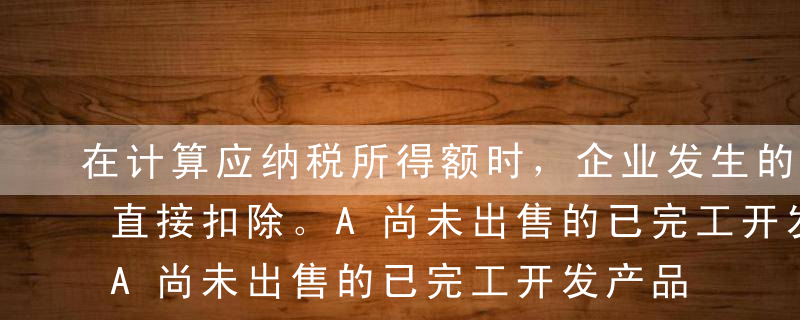 在计算应纳税所得额时，企业发生的（）不得直接扣除。A尚未出售的已完工开发产品计税成本B已销开