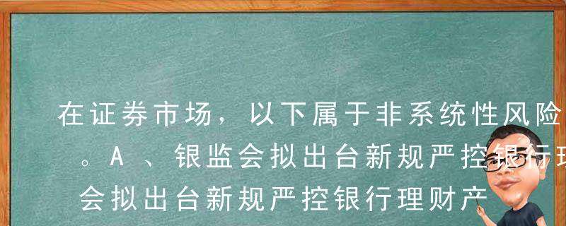 在证券市场，以下属于非系统性风险的是（）。A、银监会拟出台新规严控银行理财产品投资股票B、财