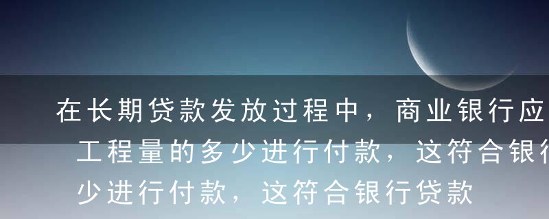 在长期贷款发放过程中，商业银行应按照完成工程量的多少进行付款，这符合银行贷款发放的（ ）原