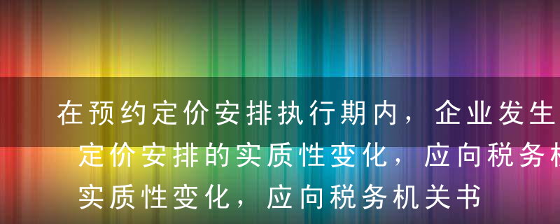 在预约定价安排执行期内，企业发生影响预约定价安排的实质性变化，应向税务机关书面报告，税务机