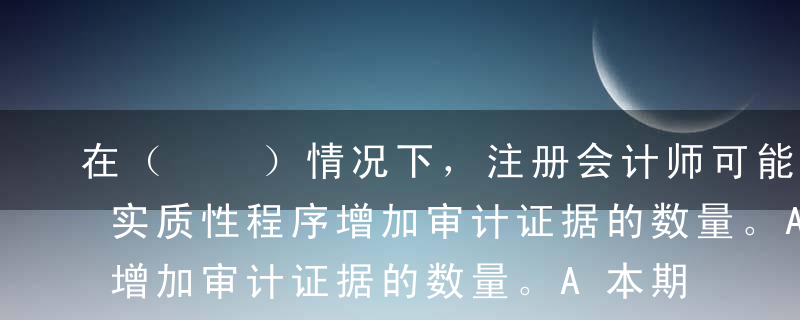 在（  ）情况下，注册会计师可能需要通过实质性程序增加审计证据的数量。A本期评估的重大错报风