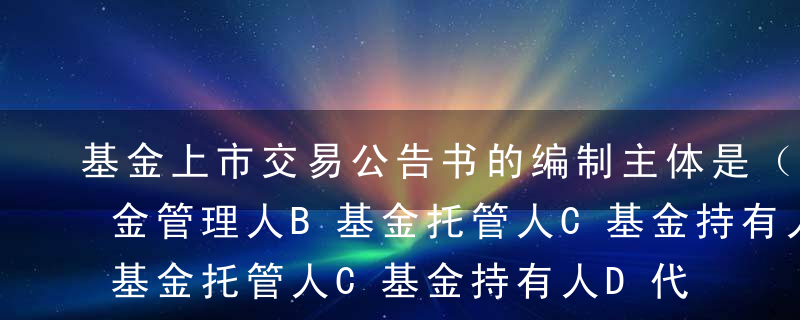 基金上市交易公告书的编制主体是（）。A基金管理人B基金托管人C基金持有人D代销机构