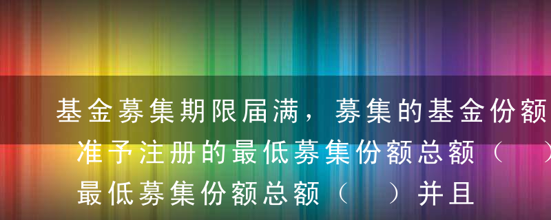 基金募集期限届满，募集的基金份额总额超过准予注册的最低募集份额总额（ ）并且基金份额持有人