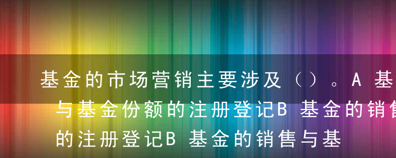 基金的市场营销主要涉及（）。A基金的销售与基金份额的注册登记B基金的销售与基金投资C基金份额