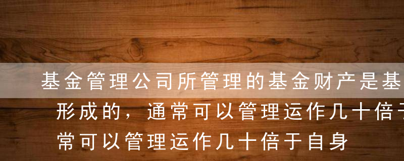 基金管理公司所管理的基金财产是基于（ ）形成的，通常可以管理运作几十倍于自身注册资本的基金