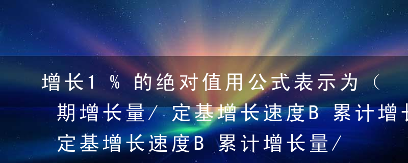 增长1%的绝对值用公式表示为（ ）。A逐期增长量/定基增长速度B累计增长量/环比增长速度C逐期增长