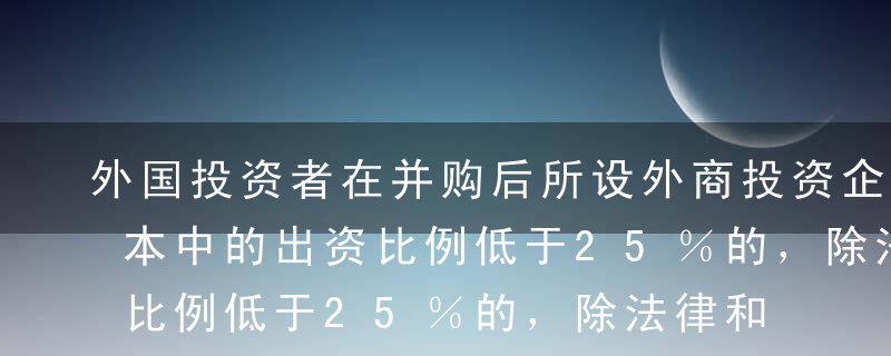 外国投资者在并购后所设外商投资企业注册资本中的出资比例低于25％的，除法律和行政法规另有规定