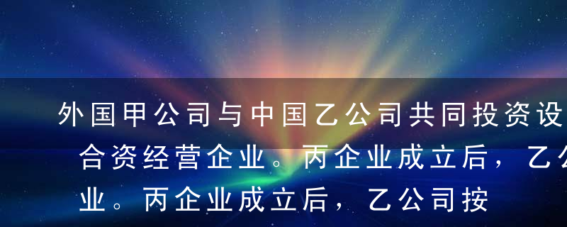 外国甲公司与中国乙公司共同投资设立丙中外合资经营企业。丙企业成立后，乙公司按照合同约定缴清