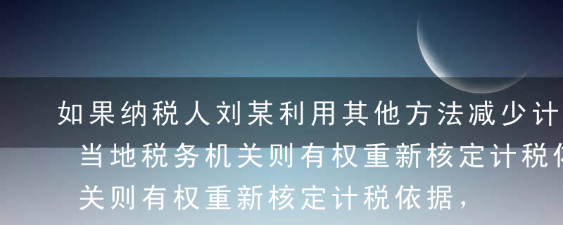 如果纳税人刘某利用其他方法减少计税依据，当地税务机关则有权重新核定计税依据，这样处理体现了