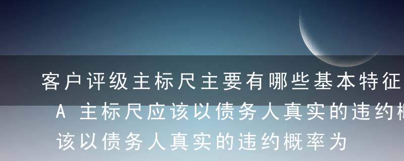 客户评级主标尺主要有哪些基本特征?（ ）A主标尺应该以债务人真实的违约概率为标准划分B主标尺应