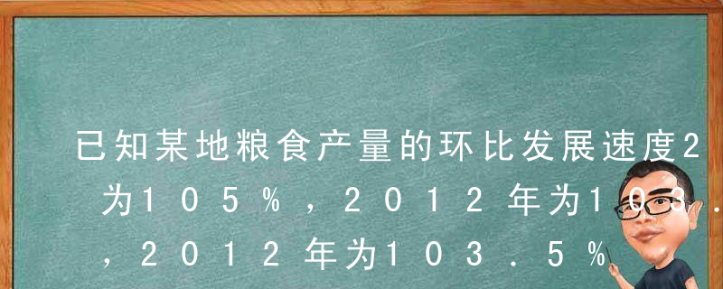 已知某地粮食产量的环比发展速度2011年为105%，2012年为103．5%，2014年为104%，又知以2010年为