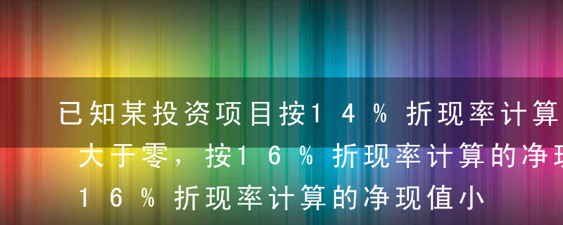 已知某投资项目按14%折现率计算的净现值大于零，按16%折现率计算的净现值小于零，则该项目的内部