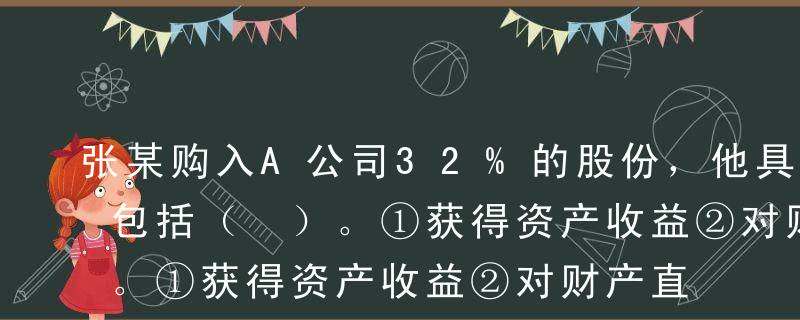 张某购入A公司32%的股份，他具有的权利包括（ ）。①获得资产收益②对财产直接支配③公司破产优