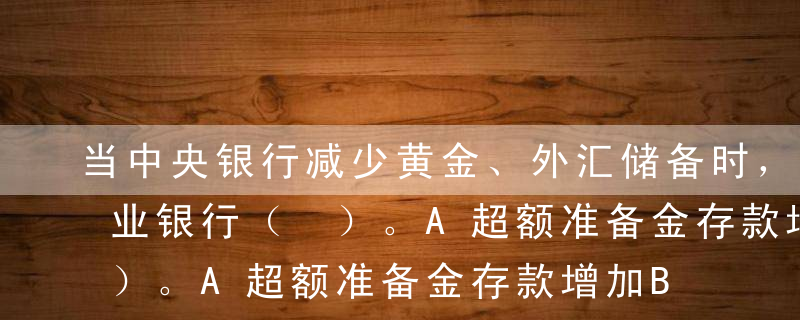 当中央银行减少黄金、外汇储备时，会导致商业银行（ ）。A超额准备金存款增加B超额准备金存款减