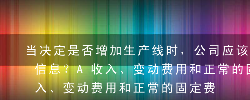 当决定是否增加生产线时，公司应该考虑什么信息？A收入、变动费用和正常的固定费用B收入、变动费