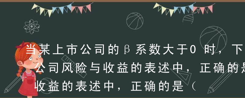 当某上市公司的β系数大于0时，下列关于该公司风险与收益的表述中，正确的是（  ）。（2015年）A