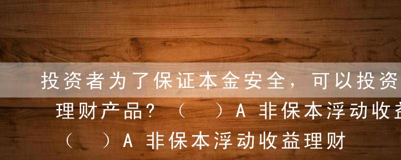 投资者为了保证本金安全，可以投资以下哪些理财产品?（ ）A非保本浮动收益理财产品B保本浮动收益